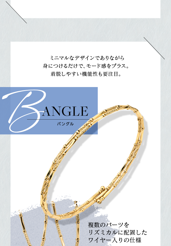 BANGLE バングル ミニマルなデザインでありながら身につけるだけで、モード感をプラス。着脱しやすい機能性も要注目。複数のパーツをリズミカルに配置したワイヤー入りの仕様
