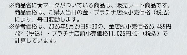 ※商品名に★マークがついている商品は、販売レート商品です。商品価格は、ご購入当日の金・プラチナ店頭小売価格（税込）により、毎日変動します。※参考価格は、2026年5月29日9:30の、金店頭小売価格25,489円/グラム（税込）・プラチナ店頭小売価格11,025円/グラム（税込）で計算しています。