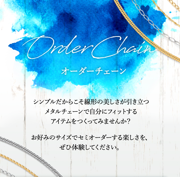 Order Chain オーダーチェーン シンプルだからこそ線形の美しさが引き立つメタルチェーンで自分にフィットするアイテムをつくってみませんか？ お好みのサイズでセミオーダーする楽しさを、ぜひ体験してください。