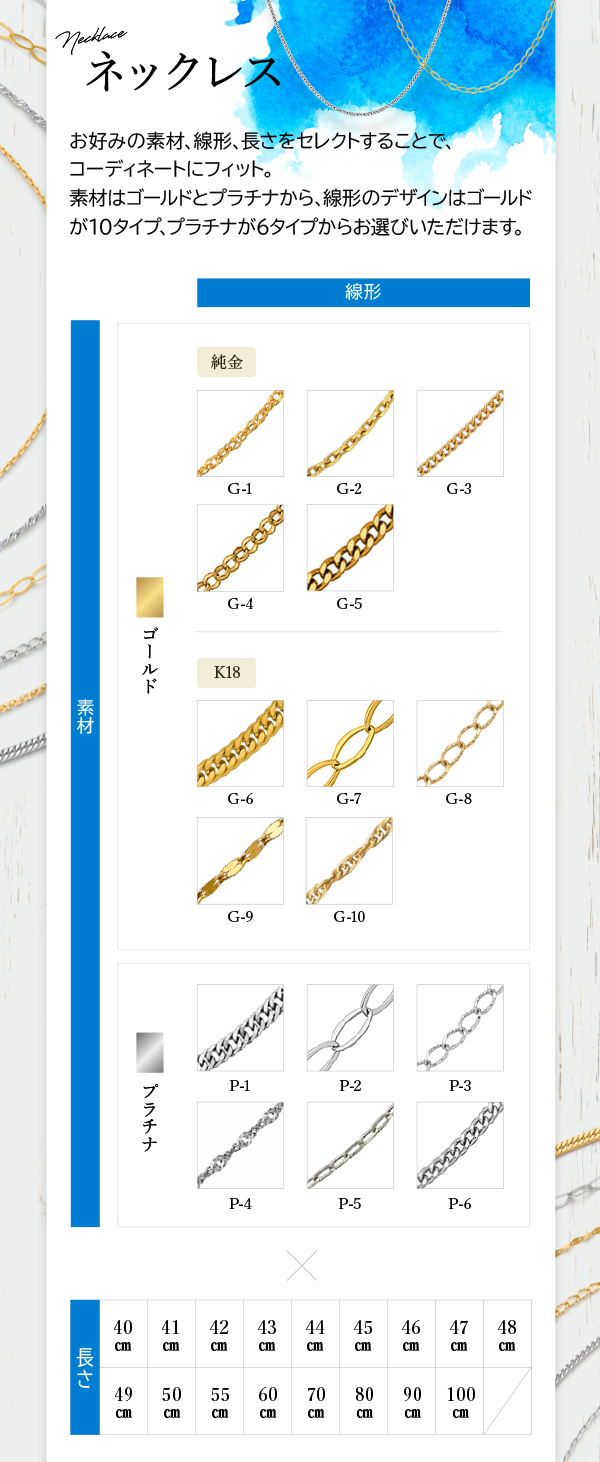 Necklace ネックレス お好みの素材、線形、長さをセレクトすることで、コーディネートにフィット。素材はゴールドとプラチナから、線形のデザインはゴールドが10タイプ、プラチナが6タイプからお選びいただけます。