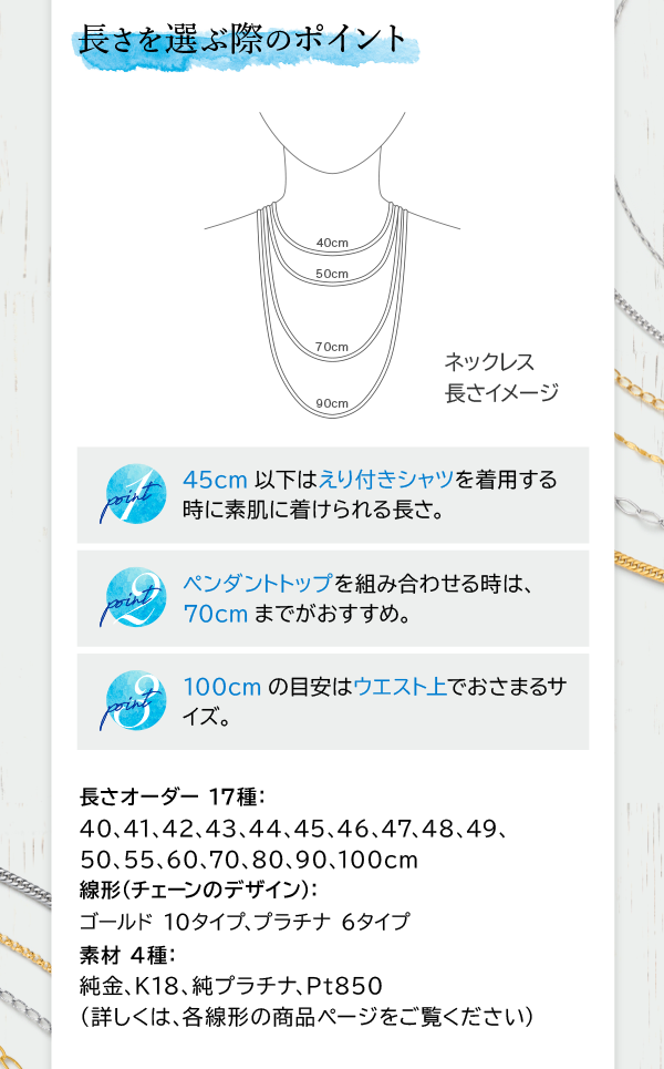 長さを選ぶ際のポイント point 1 45cm以下はえり付きシャツを着用する時に素肌に着けられる長さ。 point 2 ペンダントトップを組み合わせる時は、70cmまでがおすすめ。 point 3 100cmの目安はウエスト上でおさまるサイズ。 長さオーダー 17種：40、41、42、43、44、45、46、47、48、49、50、55、60、70、80、90、100cm 線形（チェーンのデザイン）：ゴールド 10タイプ、プラチナ 6タイプ 素材 4種：純金、K18、純プラチナ、Pt850 （詳しくは、各線形の商品ページをご覧ください）