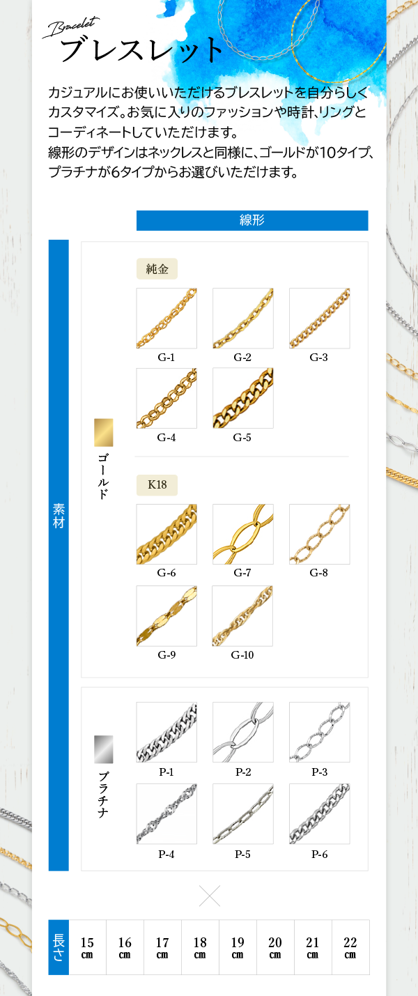 Bracelet ブレスレット カジュアルにお使いいただけるブレスレットを自分らしくカスタマイズ。お気に入りのファッションや時計、リングとコーディネートしていただけます。 線形のデザインはネックレスと同様に、ゴールドが10タイプ、プラチナが6タイプからお選びいただけます。