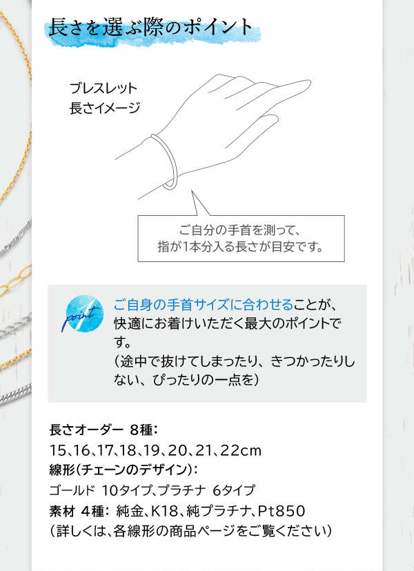 長さを選ぶ際のポイント ご自分の手首を測って、指が1本分入る長さが目安です。 point 1 ご自身の手首サイズに合わせることが、快適にお着けいただく最大のポイントです。（途中で抜けてしまったり、きつかったりしない、ぴったりの一点を） 長さオーダー 8種：15、16、17、18、19、20、21、22cm 線形（チェーンのデザイン）：ゴールド 10タイプ、プラチナ 6タイプ 素材 4種：純金、K18、純プラチナ、Pt850 （詳しくは、各線形の商品ページをご覧ください）