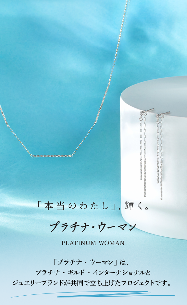 「本当のわたし」、輝く。プラチナ・ウーマン PLATINUM WOMAN 「プラチナ・ウーマン」 は、プラチナ・ギルド・インターナショナルとジュエリーブランドが共同で立ち上げたプロジェクトです。