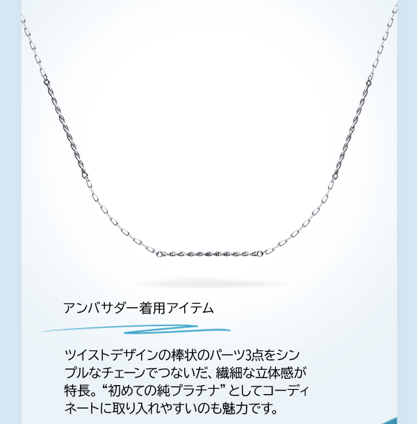アンバサダー着用アイテム ツイストデザインの棒状のパーツ3点をシンプルなチェーンでつないだ、繊細な立体感が特長。“初めての純プラチナ”としてコーディネートに取り入れやすいのも魅力です。