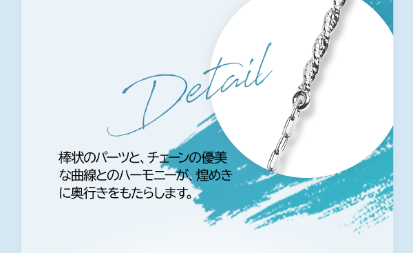 Detail 棒状のパーツと、チェーンの優美な曲線とのハーモニーが、煌めきに奥行きをもたらします。