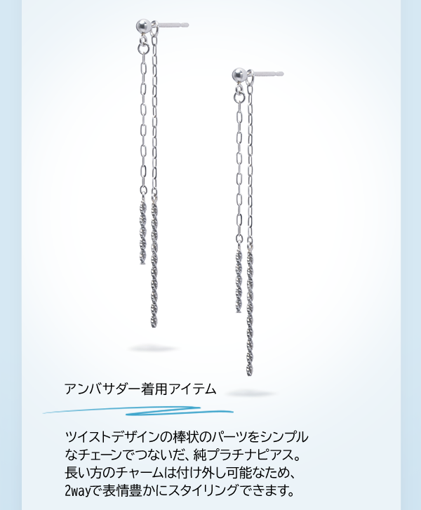 アンバサダー着用アイテム ツイストデザインの棒状のパーツをシンプルなチェーンでつないだ、純プラチナピアス。長い方のチャームは付け外し可能なため、2wayで表情豊かにスタイリングできます。