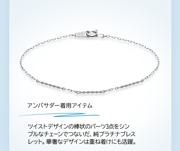アンバサダー着用アイテム ツイストデザインの棒状のパーツ3点をシンプルなチェーンでつないだ、純プラチナブレスレット。華奢なデザインは重ね着けにも活躍。