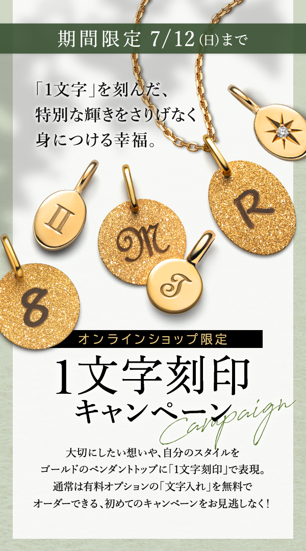 期間限定 7/12(日)まで 「1文字」を刻んだ、特別な輝きをさりげなく身につける幸福。オンラインショップ限定 1文字刻印キャンペーン 大切にしたい想いや、自分のスタイルをゴールドのペンダントトップに「1文字刻印」で表現。通常は有料オプションの「文字入れ」を無料でオーダーできる、初めてのキャンペーンをお見逃しなく！