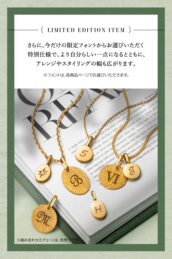 LIMITED EDITION ITEM さらに、今だけの限定フォントからお選びいただく特別仕様で、より自分らしい一点になるとともに、アレンジやスタイリングの幅も広がります。※フォントは、各商品ページでお選びいただきます。※組み合わせたチェーンは、別売りです。