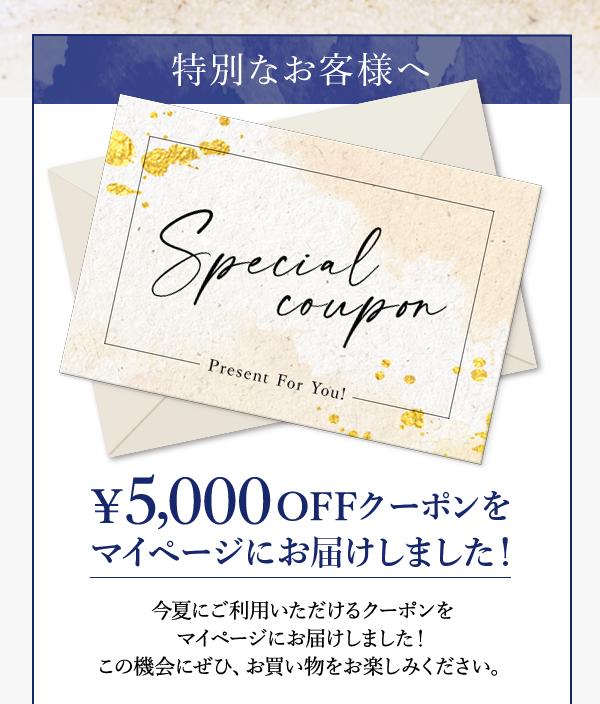 特別なお客様へ ￥5,000 OFFクーポンをマイページにお届けしました！ 今夏にご利用いただけるクーポンをマイページにお届けしました！この機会にぜひ、お買い物をお楽しみください。