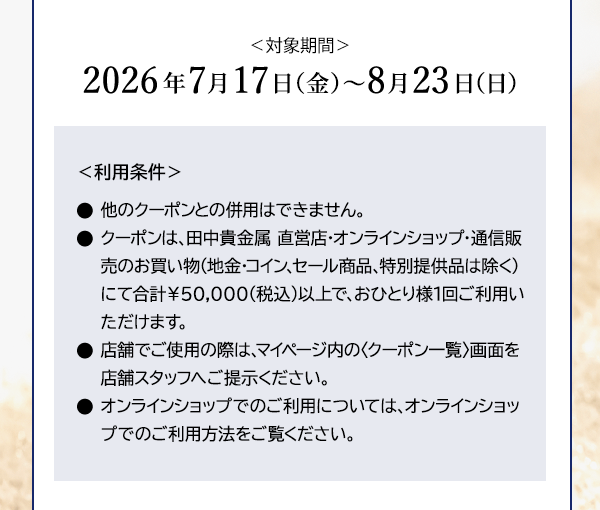 ＜対象期間＞2026年7月17日（金）～8月23日（日） ＜利用条件＞●他のクーポンとの併用はできません。●クーポンは、田中貴金属 直営店・オンラインショップ・通信販売のお買い物（地金・コイン、セール商品、特別提供品は除く）にて合計￥50,000(税込)以上で、おひとり様1回ご利用いただけます。●店舗でご使用の際は、マイページ内の〈クーポン一覧〉画面を店舗スタッフへご提示ください。●オンラインショップでのご利用については、オンラインショップでのご利用方法をご覧ください。