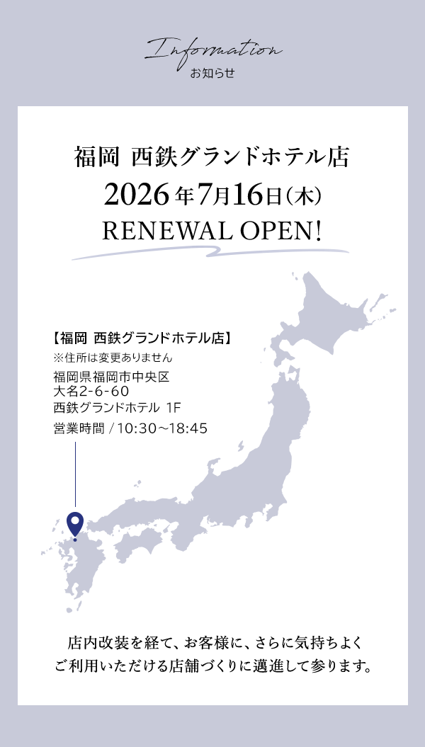 Information お知らせ 福岡 西鉄グランドホテル店 2026年7月16日（木）RENEWAL OPEN！【福岡 西鉄グランドホテル店】 ※住所は変更ありません 福岡県福岡市中央区大名2-6-60 西鉄グランドホテル 1F 営業時間 / 10:30～18:45 店内改装を経て、お客様に、さらに気持ちよくご利用いただける店舗づくりに邁進して参ります。