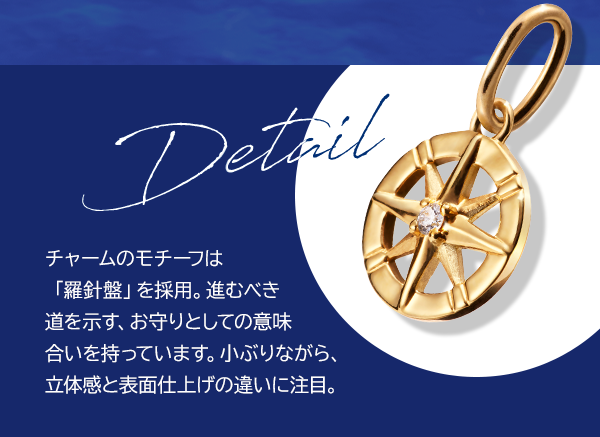 Detail チャームのモチーフは「羅針盤」を採用。進むべき道を示す、お守りとしての意味合いを持っています。小ぶりながら、立体感と表面仕上げの違いに注目。