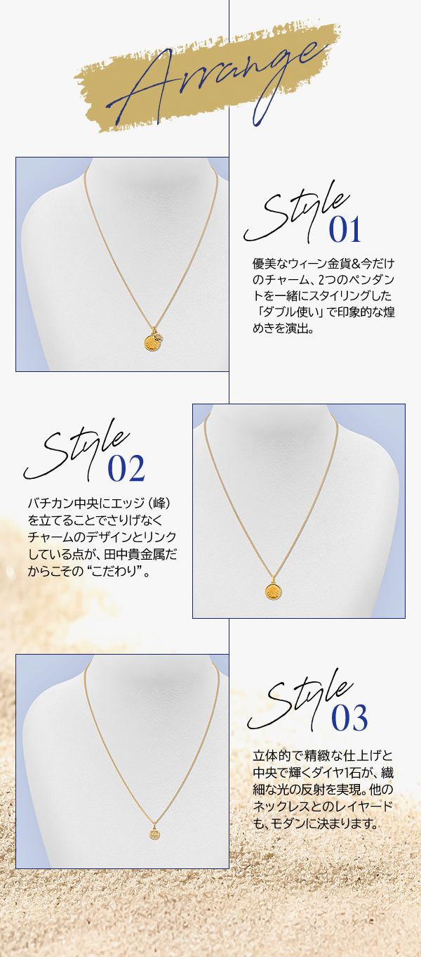 Arrange Style 01 優美なウィーン金貨＆今だけのチャーム、2つのペンダントを一緒にスタイリングした「ダブル使い」で印象的な煌めきを演出。Style 02 バチカン中央にエッジ（峰）を立てることでさりげなくチャームのデザインとリンクしている点が、田中貴金属だからこその“こだわり”。Style 03 立体的で精緻な仕上げと中央で輝くダイヤ1石が、繊細な光の反射を実現。他のネックレスとのレイヤードも、モダンに決まります。