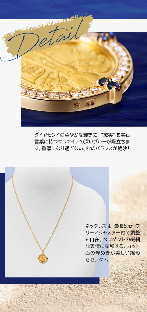 Detail ダイヤモンドの華やかな輝きに、“誠実”を宝石言葉に持つサファイアの深いブルーが際立ちます。重厚になり過ぎない、枠のバランスが絶妙！ネックレスは、最長50㎝・フリーアジャスター付で調整も自在。ペンダントの繊細な表情に調和する、カット面の煌めきが美しい線形をセレクト。