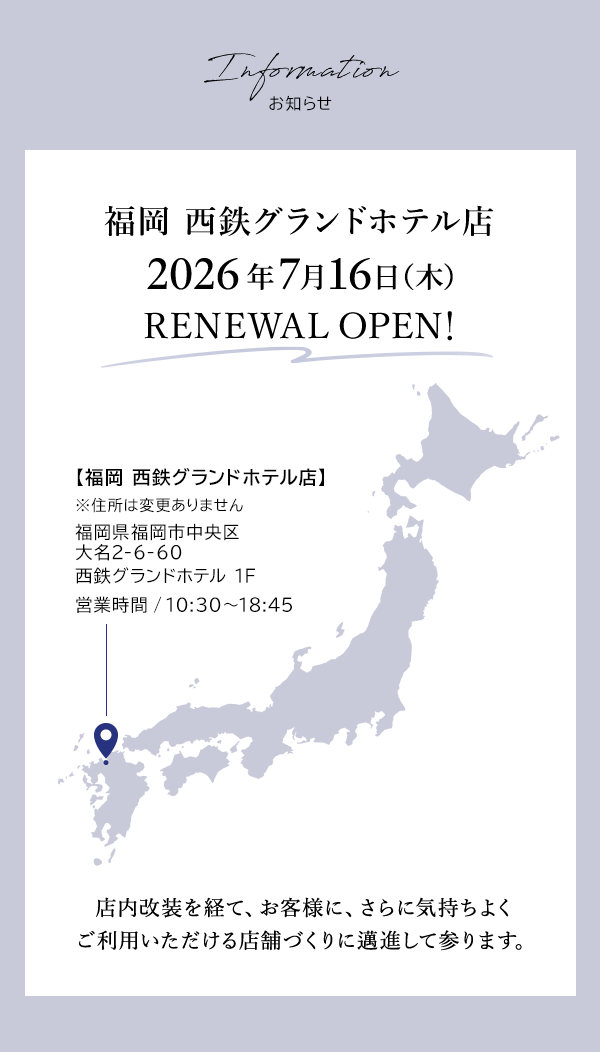 Information お知らせ 福岡 西鉄グランドホテル店 2026年7月16日（木）RENEWAL OPEN！【福岡 西鉄グランドホテル店】 ※住所は変更ありません 福岡県福岡市中央区大名2-6-60 西鉄グランドホテル 1F 営業時間 / 10:30～18:45 店内改装を経て、お客様に、さらに気持ちよくご利用いただける店舗づくりに邁進して参ります。
