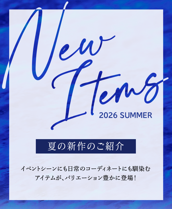 New Items 2026 SUMMER 夏の新作のご紹介 イベントシーンにも日常のコーディネートにも馴染むアイテムが、バリエーション豊かに登場！