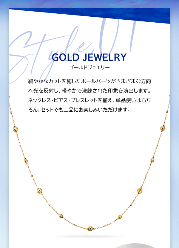Style, 01 GOLD JEWELRY ゴールドジュエリー 細やかなカットを施したボールパーツがさまざまな方向へ光を反射し、軽やかで洗練された印象を演出します。ネックレス・ピアス・ブレスレットを揃え、単品使いはもちろん、セットでも上品にお楽しみいただけます。