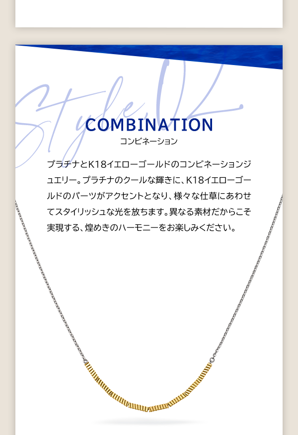 Style, 02 COMBINATION コンビネーション プラチナとK18イエローゴールドのコンビネーションジュエリー。プラチナのクールな輝きに、K18イエローゴールドのパーツがアクセントとなり、様々な仕草にあわせてスタイリッシュな光を放ちます。異なる素材だからこそ実現する、煌めきのハーモニーをお楽しみください。