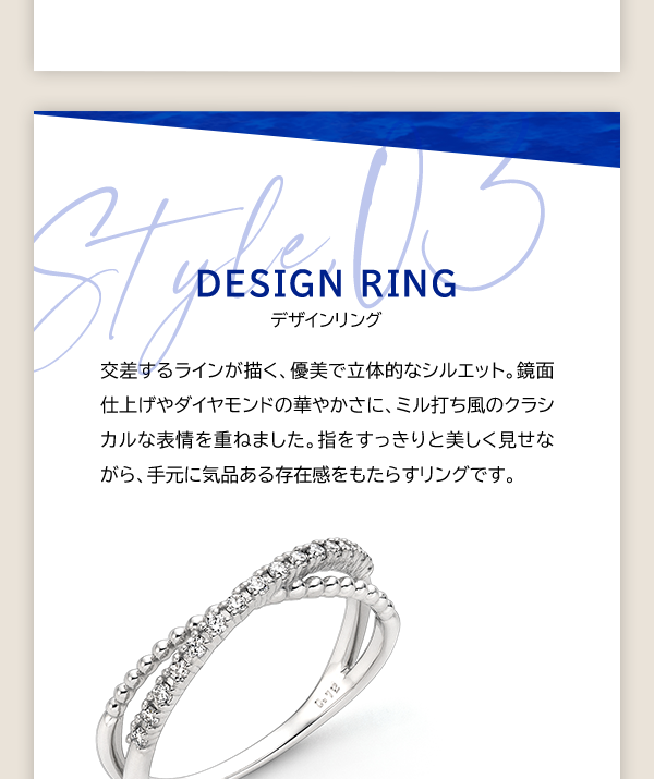 Style, 03 DESIGN RING デザインリング 交差するラインが描く、優美で立体的なシルエット。鏡面仕上げやダイヤモンドの華やかさに、ミル打ち風のクラシカルな表情を重ねました。指をすっきりと美しく見せながら、手元に気品ある存在感をもたらすリングです。