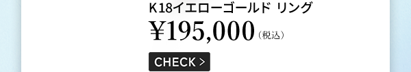 K18イエローゴールド リング ￥195,000（税込） CHECK ＞