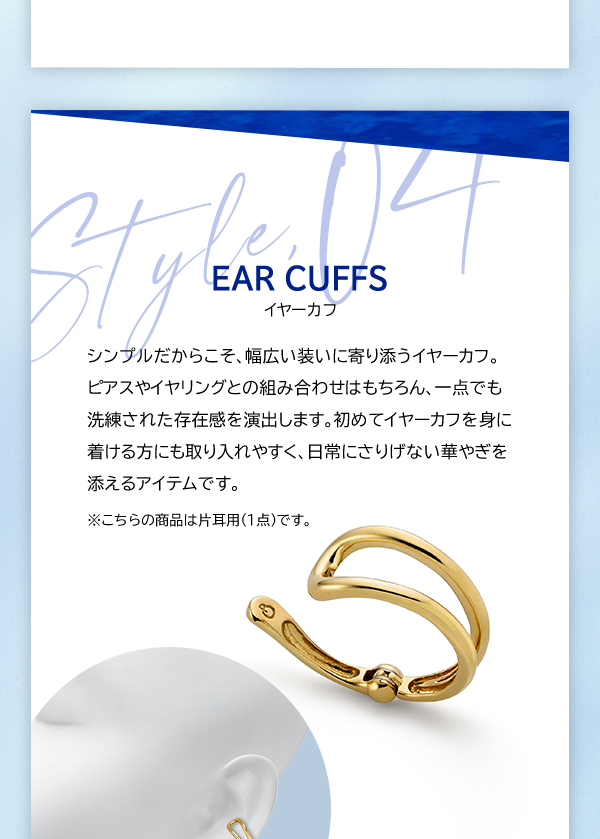 Style, 04 EAR CUFFS イヤーカフ シンプルだからこそ、幅広い装いに寄り添うイヤーカフ。ピアスやイヤリングとの組み合わせはもちろん、一点でも洗練された存在感を演出します。初めてイヤーカフを身に着ける方にも取り入れやすく、日常にさりげない華やぎを添えるアイテムです。 ※こちらの商品は片耳用（1点）です。
