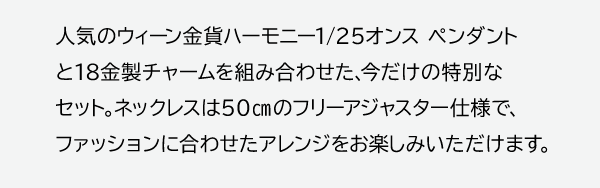 人気のウィーン金貨ハーモニー1/25オンス ペンダントと18金製チャームを組み合わせた、今だけの特別なセット。ネックレスは50cmのフリーアジャスター仕様で、ファッションに合わせたアレンジをお楽しみいただけます。