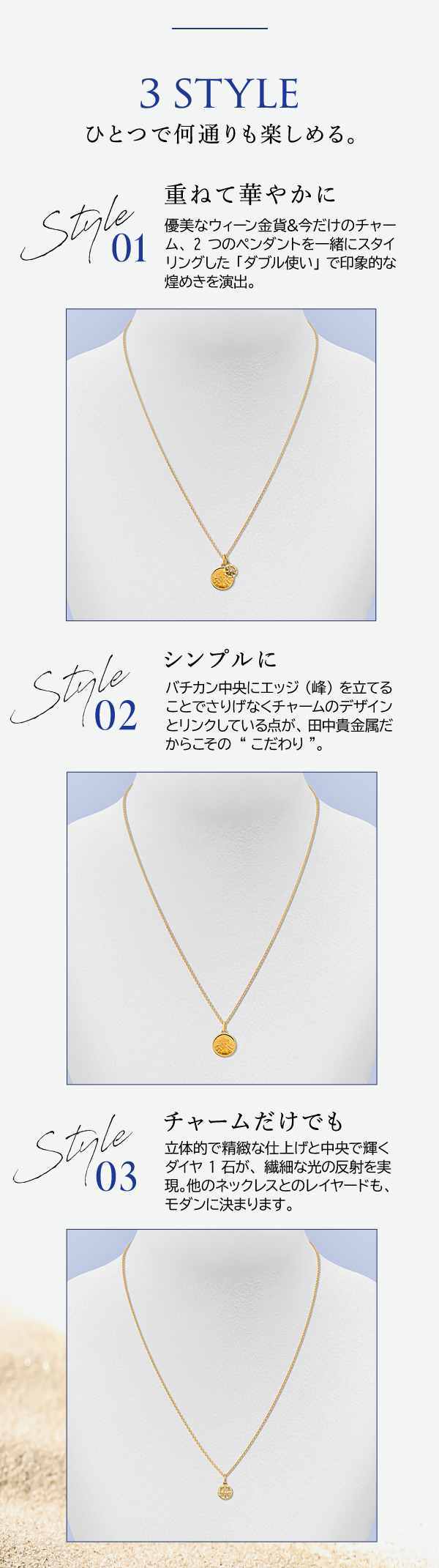 3 STYLE ひとつで何通りも楽しめる。 Style 01 重ねて華やかに 優美なウィーン金貨＆今だけのチャーム、2つのペンダントを一緒にスタイリングした「ダブル使い」で印象的な煌めきを演出。Style 02 シンプルに バチカン中央にエッジ（峰）を立てることでさりげなくチャームのデザインとリンクしている点が、田中貴金属だからこその“こだわり”。 Style 03 チャームだけでも 立体的で精緻な仕上げと中央で輝くダイヤ1石が、繊細な光の反射を実現。他のネックレスとのレイヤードも、モダンに決まります。