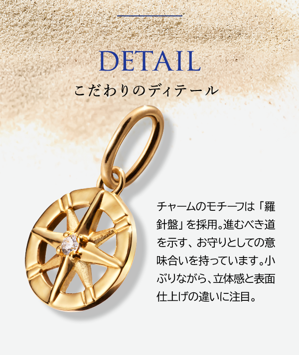 DETAIL こだわりのディテール チャームのモチーフは「羅針盤」を採用。進むべき道を示す、お守りとしての意味合いを持っています。小ぶりながら、立体感と表面仕上げの違いに注目。