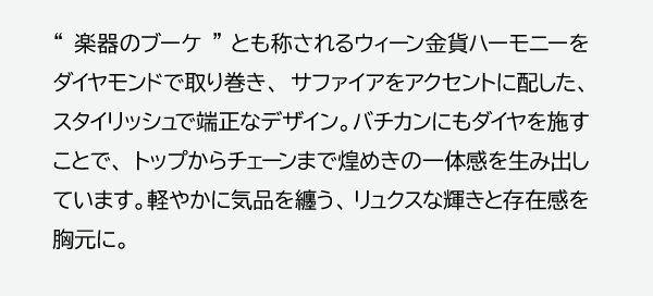 “楽器のブーケ”とも称されるウィーン金貨ハーモニーをダイヤモンドで取り巻き、サファイアをアクセントに配した、スタイリッシュで端正なデザイン。バチカンにもダイヤを施すことで、トップからチェーンまで煌めきの一体感を生み出しています。軽やかに気品を纏う、リュクスな輝きと存在感を胸元に。