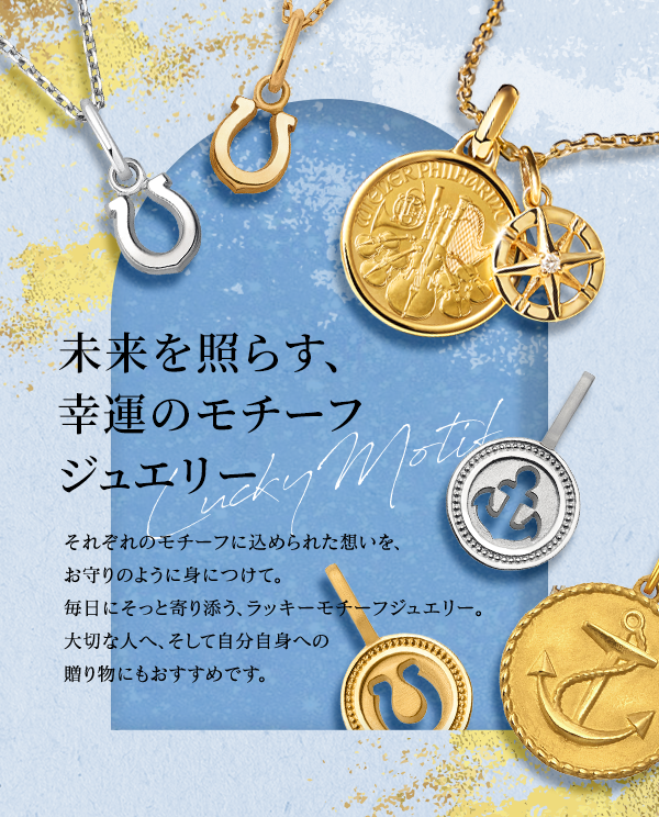 未来を照らす、幸運のモチーフジュエリー Lucky Motif それぞれのモチーフに込められた想いを、お守りのように身につけて。毎日にそっと寄り添う、ラッキーモチーフジュエリー。大切な人へ、そして自分自身への贈り物にもおすすめです。