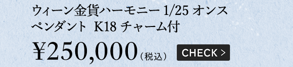 ウィーン金貨ハーモニー1/25オンス ペンダント K18チャーム付 ￥250,000（税込）CHECK >