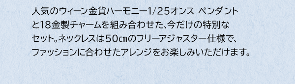 人気のウィーン金貨ハーモニー1/25オンス ペンダントと18金製チャームを組み合わせた、今だけの特別なセット。ネックレスは50cmのフリーアジャスター仕様で、ファッションに合わせたアレンジをお楽しみいただけます。