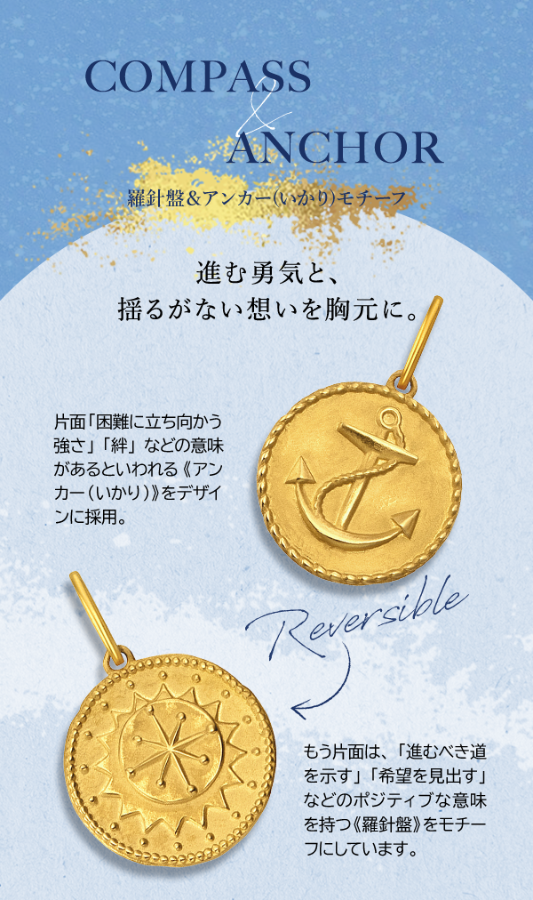 COMPASS & ANCHOR 羅針盤＆アンカー(いかり)モチーフ 進む勇気と、揺るがない想いを胸元に。Reversible 片面「困難に立ち向かう強さ」「絆」などの意味があるといわれる《アンカー（いかり）》をデザインに採用。もう片面は、「進むべき道を示す」「希望を見出す」などのポジティブな意味を持つ《羅針盤》をモチーフにしています。