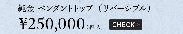 純金 ペンダントトップ（リバーシブル）￥250,000（税込）CHECK >