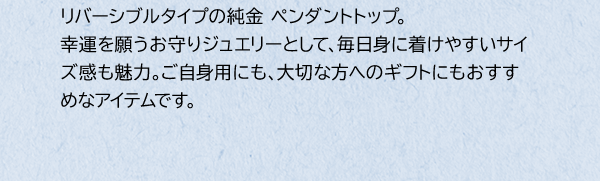 リバーシブルタイプの純金 ペンダントトップ。幸運を願うお守りジュエリーとして、毎日身に着けやすいサイズ感も魅力。ご自身用にも、大切な方へのギフトにもおすすめなアイテムです。