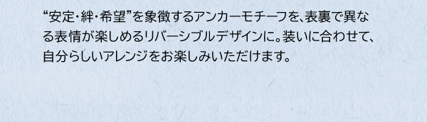 “安定・絆・希望”を象徴するアンカーモチーフを、表裏で異なる表情が楽しめるリバーシブルデザインに。装いに合わせて、自分らしいアレンジをお楽しみいただけます。