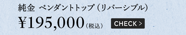純金 ペンダントトップ（リバーシブル）￥195,000（税込）CHECK >