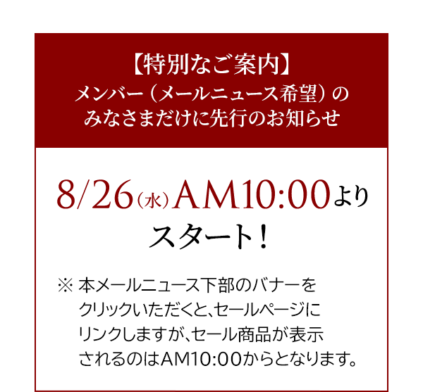 【特別なご案内】メンバー（メールニュース希望）のみなさまだけに先行のお知らせ8/26（水） AM10:00よりスタート！※本メールニュース下部のバナーをクリックいただくと、セールページにリンクしますが、セール商品が表示されるのはAM10:00からとなります。