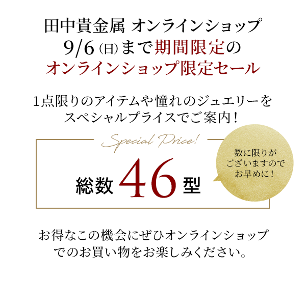 田中貴金属 オンラインショップ 9/6（日）まで期間限定のオンラインショップ限定セール 1点限りのアイテムや憧れのジュエリーをスペシャルプライスでご案内！Special Price! 総数46型 数に限りがございますのでお早めに！お得なこの機会にぜひオンラインショップでのお買い物をお楽しみください。
