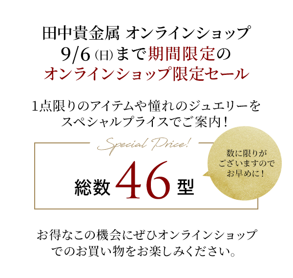 田中貴金属 オンラインショップ 9/6（日）まで期間限定のオンラインショップ限定セール 1点限りのアイテムや憧れのジュエリーをスペシャルプライスでご案内！Special Price! 総数46型 数に限りがございますのでお早めに！お得なこの機会にぜひオンラインショップでのお買い物をお楽しみください。