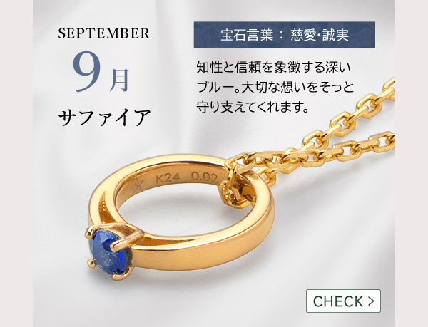 SEPTEMBER 9月 サファイア 宝石言葉 ： 慈愛・誠実 知性と信頼を象徴する深いブルー。大切な想いをそっと守り支えてくれます。CHECK >