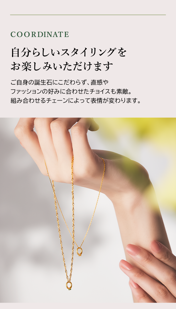 COORDINATE 自分らしいスタイリングをお楽しみいただけます ご自身の誕生石にこだわらず、直感やファッションの好みに合わせたチョイスも素敵。組み合わせるチェーンによって表情が変わります。
