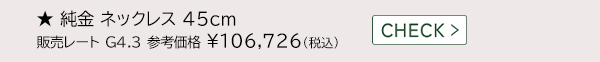 ★ 純金 ネックレス 45cm 販売レート G4.3 参考価格 ￥106,726(税込) CHECK >