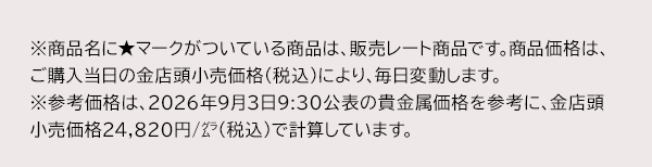 ※商品名に★マークがついている商品は、販売レート商品です。商品価格は、ご購入当日の金店頭小売価格（税込）により、毎日変動します。※参考価格は、2026年9月3日9:30公表の貴金属価格を参考に、金店頭小売価格24,820円/グラム（税込）で計算しています。