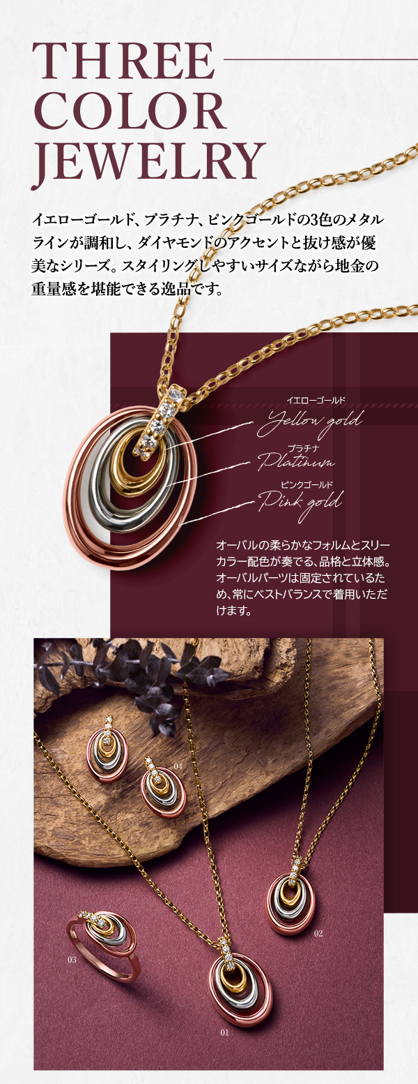 THREE COLOR JEWELRY イエローゴールド、プラチナ、ピンクゴールドの3色のメタルラインが調和し、ダイヤモンドのアクセントと抜け感が優美なシリーズ。スタイリングしやすいサイズながら地金の重量感を堪能できる逸品です。イエローゴールド プラチナ ピンクゴールド オーバルの柔らかなフォルムとスリーカラー配色が奏でる、品格と立体感。オーバルパーツは固定されているため、常にベストバランスで着用いただけます。