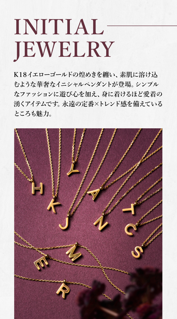 INITIAL JEWELRY K18イエローゴールドの煌めきを纏い、素肌に溶け込むような華奢なイニシャルペンダントが登場。シンプルなファッションに遊び心を加え、身に着けるほど愛着の湧くアイテムです。永遠の定番×トレンド感を備えているところも魅力。