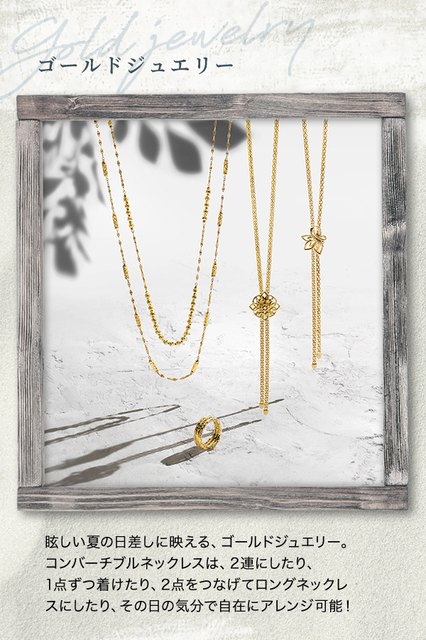 ゴールドジュエリー -Gold jewelry- 眩しい夏の日差しに映える、ゴールドジュエリー。コンバーチブルネックレスは、2連にしたり、1点ずつ着けたり、2点をつなげてロングネックレスにしたり、その日の気分で自在にアレンジ可能！
