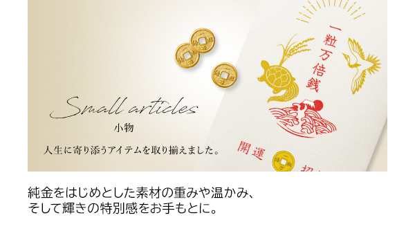 純金をはじめとした素材の重みや温かみ、そして輝きの特別感をお手もとに。